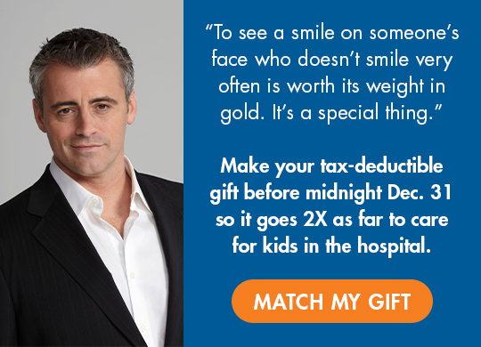 Photo of Matt LeBlanc. 'To see a smile on someone's face who doesn't smile very often is worth its weight in gold. It's a special thing.' Make your tax-deductible gift before midnight Dec. 31 so it goes 2X as far to care for kids in the hospital. Match my gift.