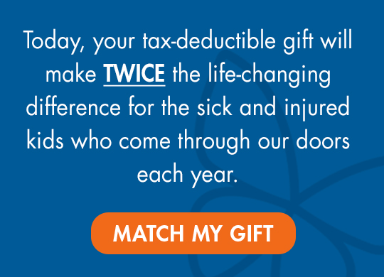 Today, your tax-deductible gift will make TWICE the 
life-changing difference for the sick and injured kids who come through our doors each year. Match my gift.