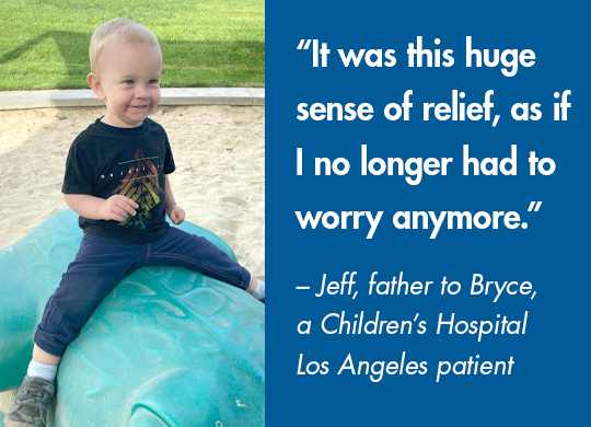'It was this huge sense of relief, as if I no longer had to worry anymore.' - Jeff, father to Bryce, a Children's Hospital of Los Angeles patient.