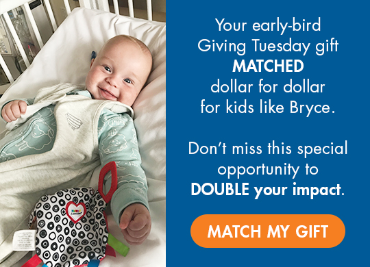 Your early-bird Giving Tuesday gift will be MATCHED dollar for dollar, up to $150,000, for kids like Bryce. Don't miss this special opportunity to DOUBLE your impact. Match My Gift button.