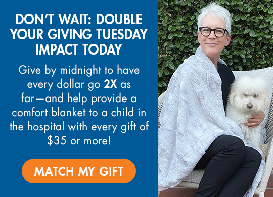 DON'T WAIT: DOUBLE YOUR GIVING TUESDAY IMPACT TODAY. Give by midnight to have every dollar go 2X as far  and help provide a comfort blanket to a child in the hospital with every gift of $35 or more! MATCH MY GIFT.