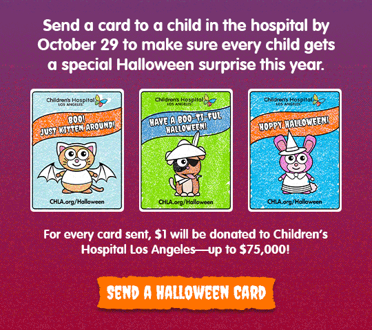 Send a card to a child in the hospital by October 29 to make sure every child gets a special Halloween surprise this year. For every card sent, $1 will be donated to Children's Hospital Los Angelesup to $75,000! Send a Halloween card.
