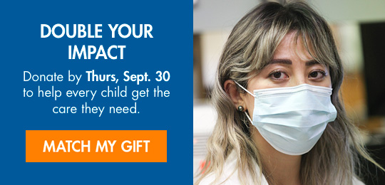 DOUBLE YOUR IMPACT. Donate by Thurs, Sept. 30 to help every child get the care they need. MATCH MY GIFT.