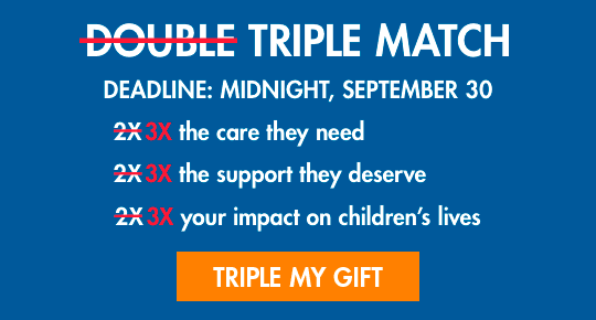 TRIPLE MATCH. 3X the care they need. 3X the support they deserve. 3X your impact on children's lives. TRIPLE MY GIFT.